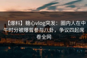 【爆料】糖心vlog突发：圈内人在中午时分被曝曾参与八卦，争议四起席卷全网