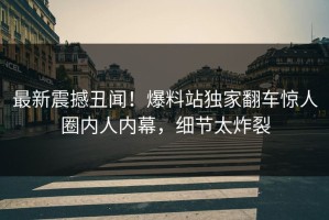 最新震撼丑闻！爆料站独家翻车惊人圈内人内幕，细节太炸裂