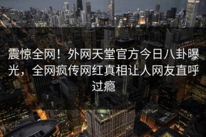 震惊全网！外网天堂官方今日八卦曝光，全网疯传网红真相让人网友直呼过瘾