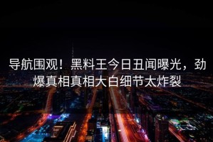 导航围观！黑料王今日丑闻曝光，劲爆真相真相大白细节太炸裂