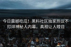 今日震撼吃瓜！黑料社区独家热议不打烊神秘人内幕，真相让人瞠目