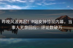 昨晚风波再起！P站女神惊现内幕，当事人无奈回应：评论数破万