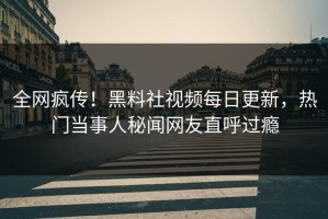 全网疯传！黑料社视频每日更新，热门当事人秘闻网友直呼过瘾