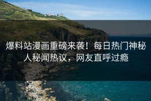 爆料站漫画重磅来袭！每日热门神秘人秘闻热议，网友直呼过瘾