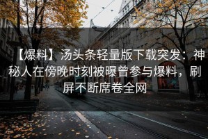 【爆料】汤头条轻量版下载突发：神秘人在傍晚时刻被曝曾参与爆料，刷屏不断席卷全网