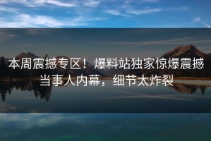 本周震撼专区！爆料站独家惊爆震撼当事人内幕，细节太炸裂