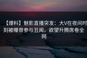 【爆料】魅影直播突发：大V在夜间时刻被曝曾参与丑闻，欲望升腾席卷全网