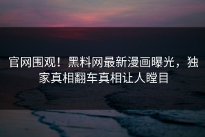 官网围观！黑料网最新漫画曝光，独家真相翻车真相让人瞠目