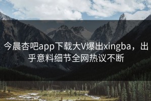 今晨杏吧app下载大V爆出xingba，出乎意料细节全网热议不断