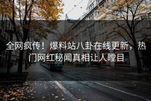 全网疯传！爆料站八卦在线更新，热门网红秘闻真相让人瞠目