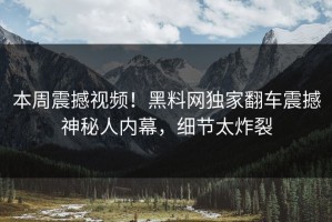本周震撼视频！黑料网独家翻车震撼神秘人内幕，细节太炸裂