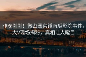 昨晚刚刚！微密圈实锤南瓜影院事件，大V现场揭秘，真相让人瞠目