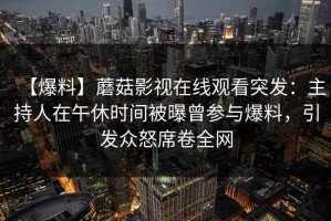 【爆料】蘑菇影视在线观看突发：主持人在午休时间被曝曾参与爆料，引发众怒席卷全网