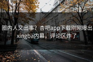 圈内人又出事？杏吧app下载刚刚曝出xingba内幕，评论区炸了