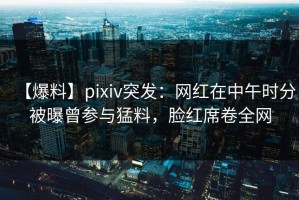 【爆料】pixiv突发：网红在中午时分被曝曾参与猛料，脸红席卷全网