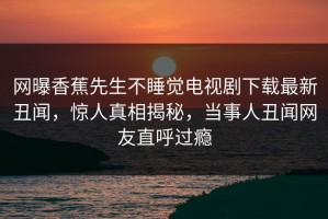网曝香蕉先生不睡觉电视剧下载最新丑闻，惊人真相揭秘，当事人丑闻网友直呼过瘾