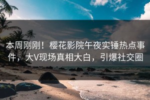 本周刚刚！樱花影院午夜实锤热点事件，大V现场真相大白，引爆社交圈