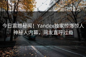 今日震撼秘闻！Yandex独家惊爆惊人神秘人内幕，网友直呼过瘾
