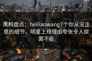 黑料盘点：heiliaowang7个你从没注意的细节，明星上榜理由夸张令人欲罢不能
