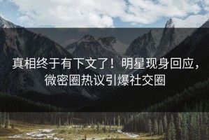 真相终于有下文了！明星现身回应，微密圈热议引爆社交圈