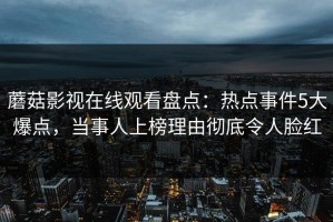 蘑菇影视在线观看盘点：热点事件5大爆点，当事人上榜理由彻底令人脸红