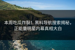 本周吃瓜炸裂！黑料导航搜索揭秘，正能量明星内幕真相大白