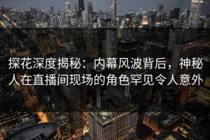 探花深度揭秘：内幕风波背后，神秘人在直播间现场的角色罕见令人意外