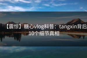 【震惊】糖心vlog科普：tangxin背后10个细节真相