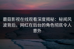 蘑菇影视在线观看深度揭秘：秘闻风波背后，网红在后台的角色彻底令人意外