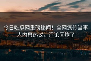 今日吃瓜网重磅秘闻！全网疯传当事人内幕热议，评论区炸了