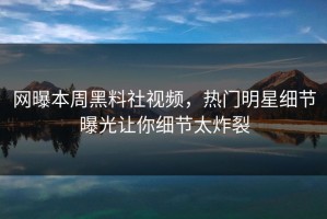 网曝本周黑料社视频，热门明星细节曝光让你细节太炸裂