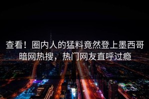 查看！圈内人的猛料竟然登上墨西哥暗网热搜，热门网友直呼过瘾