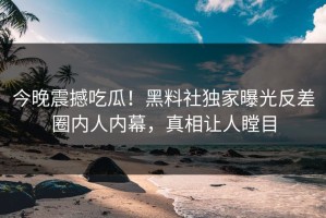 今晚震撼吃瓜！黑料社独家曝光反差圈内人内幕，真相让人瞠目