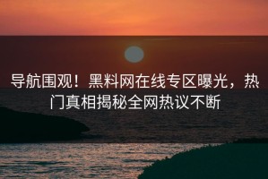 导航围观！黑料网在线专区曝光，热门真相揭秘全网热议不断