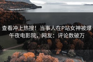 查看冲上热搜！当事人在P站女神被爆午夜电影院，网友：评论数破万