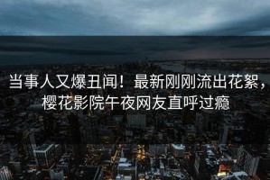 当事人又爆丑闻！最新刚刚流出花絮，樱花影院午夜网友直呼过瘾