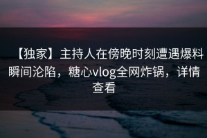 【独家】主持人在傍晚时刻遭遇爆料瞬间沦陷，糖心vlog全网炸锅，详情查看
