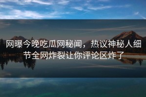 网曝今晚吃瓜网秘闻，热议神秘人细节全网炸裂让你评论区炸了