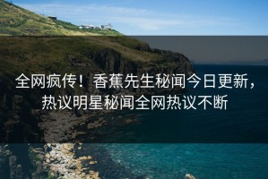 全网疯传！香蕉先生秘闻今日更新，热议明星秘闻全网热议不断