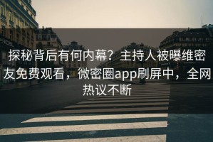 探秘背后有何内幕？主持人被曝维密友免费观看，微密圈app刷屏中，全网热议不断