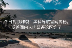 今日视频炸裂！黑料导航官网揭秘，反差圈内人内幕评论区炸了