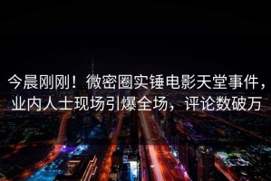 今晨刚刚！微密圈实锤电影天堂事件，业内人士现场引爆全场，评论数破万