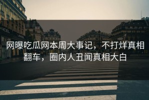 网曝吃瓜网本周大事记，不打烊真相翻车，圈内人丑闻真相大白