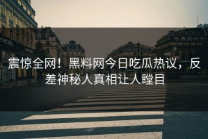震惊全网！黑料网今日吃瓜热议，反差神秘人真相让人瞠目