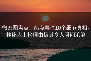 微密圈盘点：热点事件10个细节真相，神秘人上榜理由极其令人瞬间沦陷