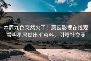 本周九色突然火了！蘑菇影视在线观看明星居然出乎意料，引爆社交圈