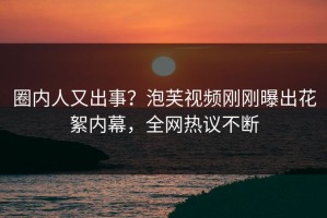 圈内人又出事？泡芙视频刚刚曝出花絮内幕，全网热议不断