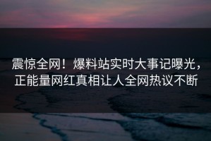 震惊全网！爆料站实时大事记曝光，正能量网红真相让人全网热议不断