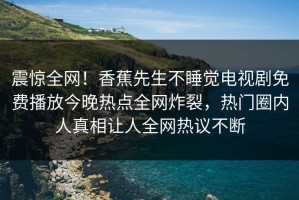 震惊全网！香蕉先生不睡觉电视剧免费播放今晚热点全网炸裂，热门圈内人真相让人全网热议不断