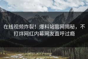 在线视频炸裂！爆料站官网揭秘，不打烊网红内幕网友直呼过瘾